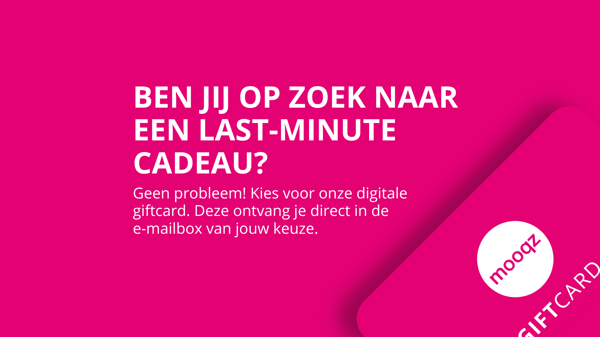 ben je opzoek naar een last minute cadeau. kies voor de digitale Mooqz giftcard en ontvang direct in je mailbox