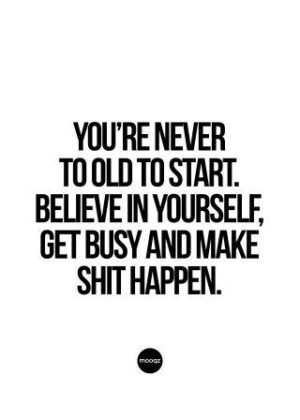 YOU’RE NEVER TO OLD TO START. BELIEVE IN YOURSELF