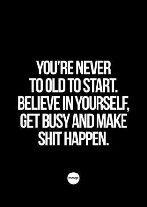YOU’RE NEVER TO OLD TO START. BELIEVE IN YOURSELF